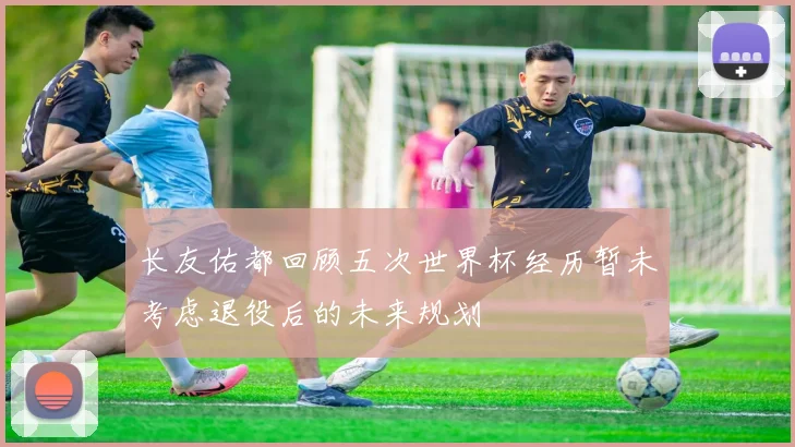 长友佑都回顾五次世界杯经历暂未考虑退役后的未来规划