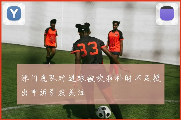 津门虎队对进球被吹和补时不足提出申诉引发关注