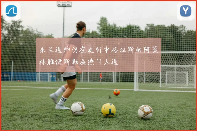 米兰选帅仍在进行中格拉斯纳阿莫林雅伊斯勒成热门人选
