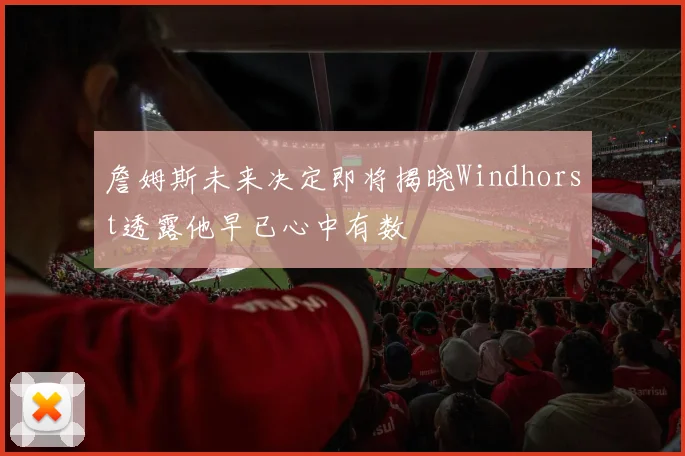 詹姆斯未来决定即将揭晓Windhorst透露他早已心中有数