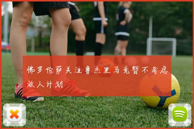 佛罗伦萨关注鲁杰里马竞暂不考虑放人计划
