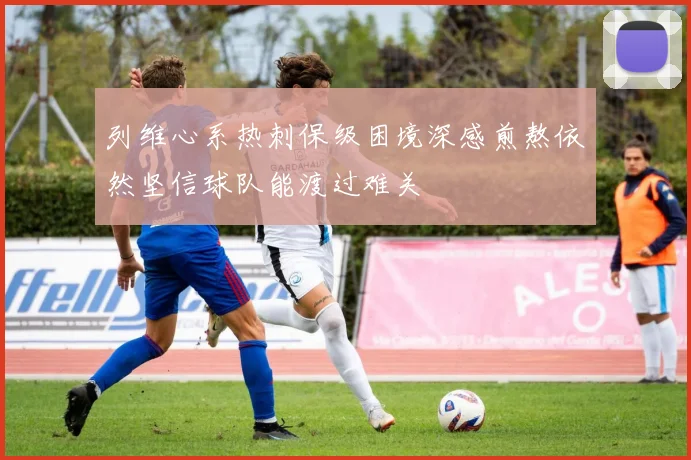 列维心系热刺保级困境深感煎熬依然坚信球队能渡过难关