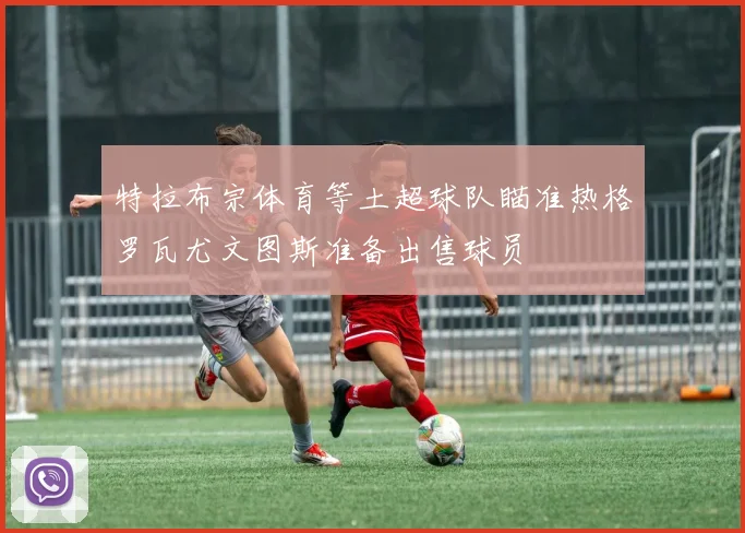特拉布宗体育等土超球队瞄准热格罗瓦尤文图斯准备出售球员