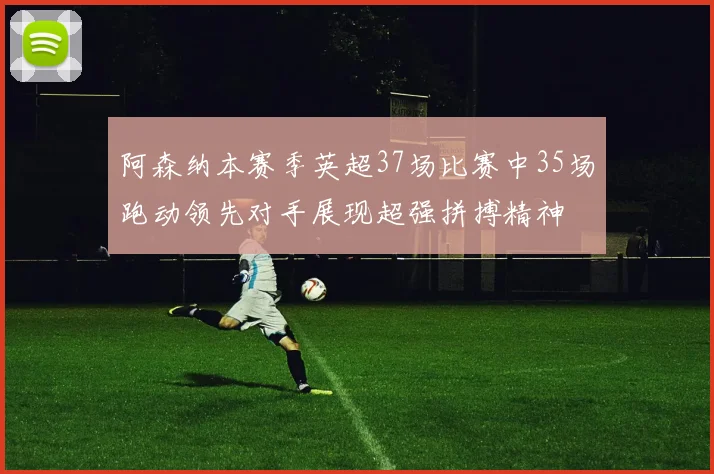 阿森纳本赛季英超37场比赛中35场跑动领先对手展现超强拼搏精神