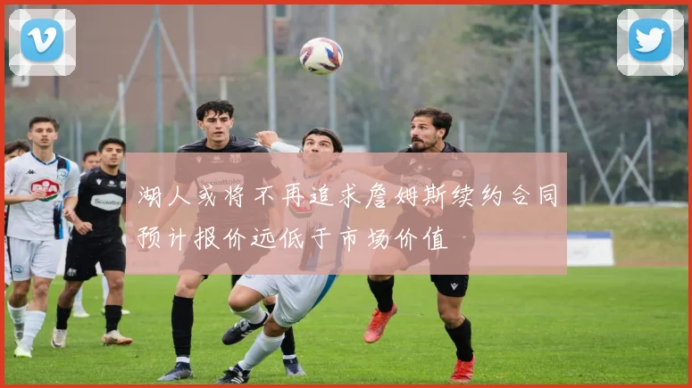 湖人或将不再追求詹姆斯续约合同预计报价远低于市场价值
