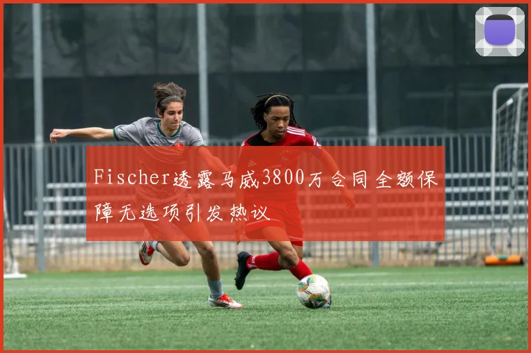 Fischer透露马威3800万合同全额保障无选项引发热议