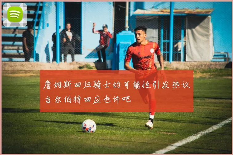 詹姆斯回归骑士的可能性引发热议吉尔伯特回应也许吧