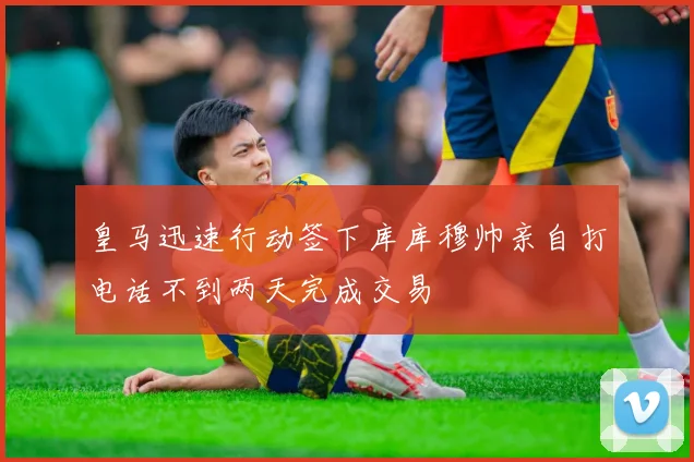 皇马迅速行动签下库库穆帅亲自打电话不到两天完成交易