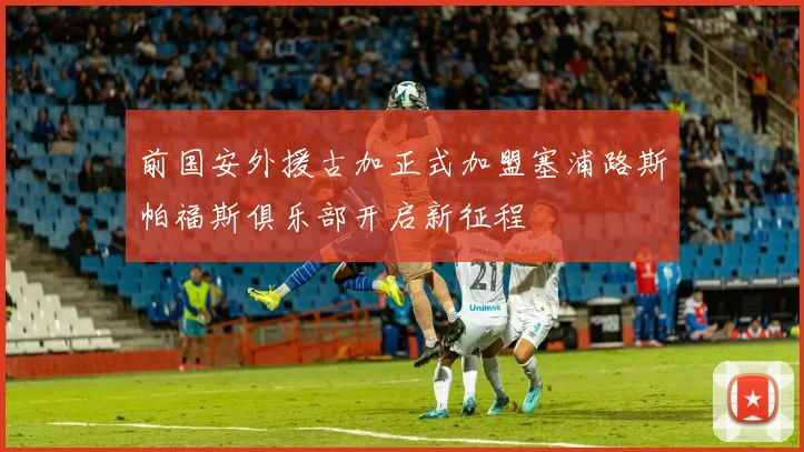 前国安外援古加正式加盟塞浦路斯帕福斯俱乐部开启新征程