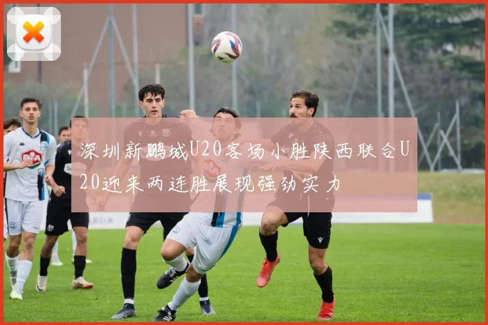深圳新鹏城U20客场小胜陕西联合U20迎来两连胜展现强劲实力