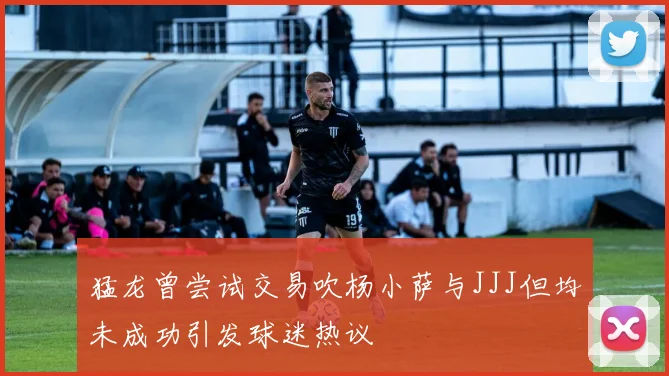 猛龙曾尝试交易吹杨小萨与JJJ但均未成功引发球迷热议
