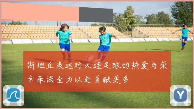 斯坦丘表达对大连足球的热爱与荣幸承诺全力以赴贡献更多