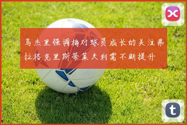 乌杰里强调梅对球员成长的关注弗拉格克里斯蒂莱夫利需不断提升